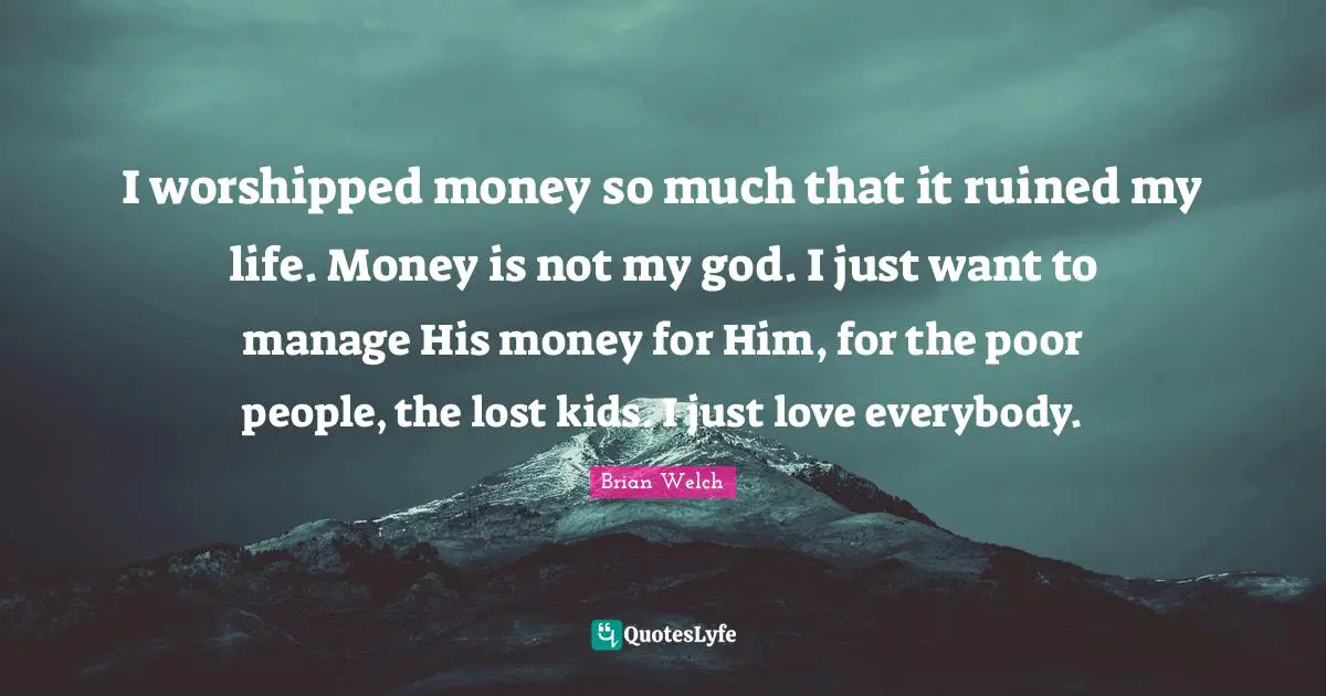 I worshipped money so much that it ruined my life. Money is not my god. I just want to manage His money for Him, for the poor people, the lost kids. I just love everybody.