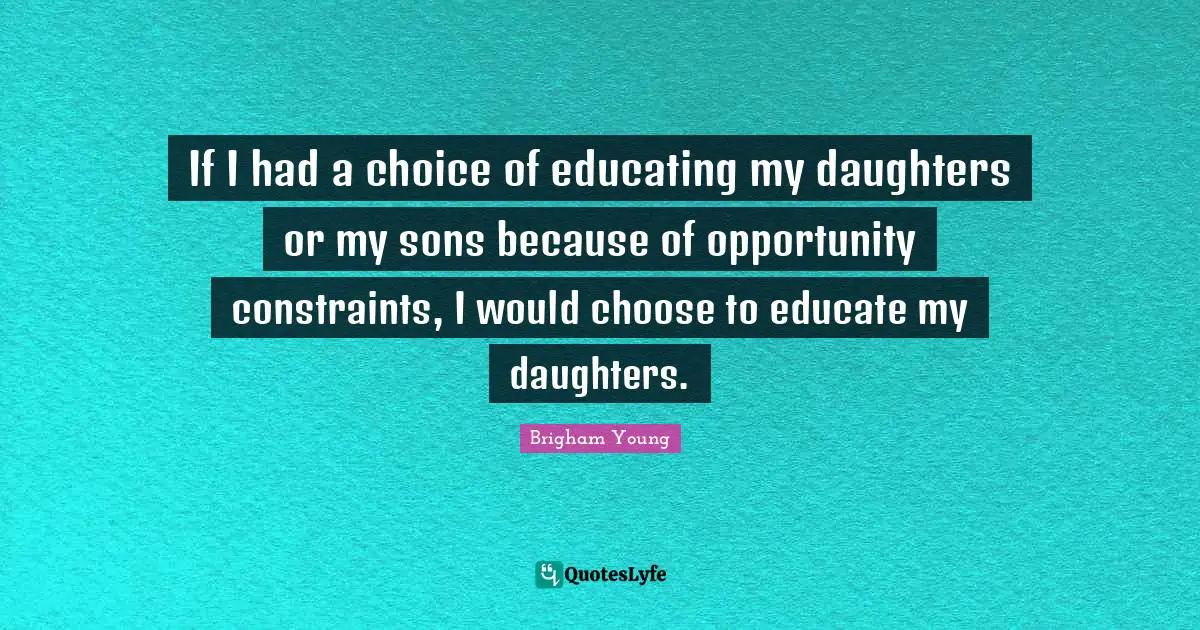If I had a choice of educating my daughters or my sons because of opportunity constraints, I would choose to educate my daughters.