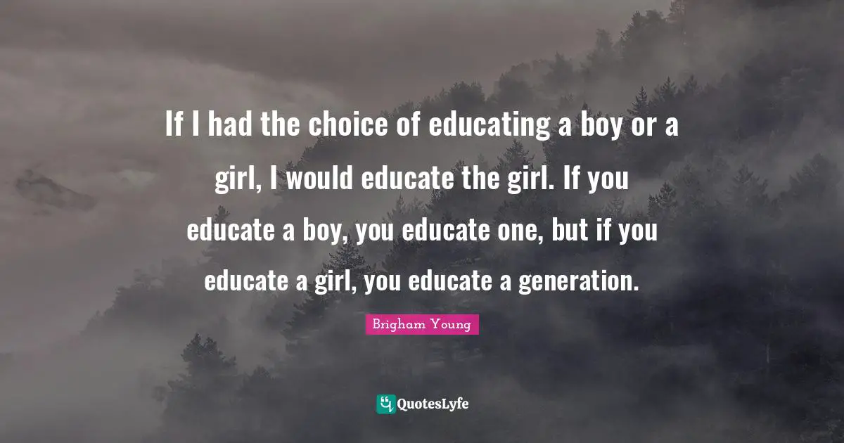 If I had the choice of educating a boy or a girl, I would educate the girl. If you educate a boy, you educate one, but if you educate a girl, you educate a generation.