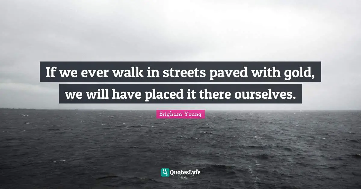 If we ever walk in streets paved with gold, we will have placed it there ourselves.