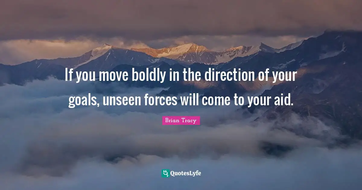 If you move boldly in the direction of your goals, unseen forces will come to your aid.