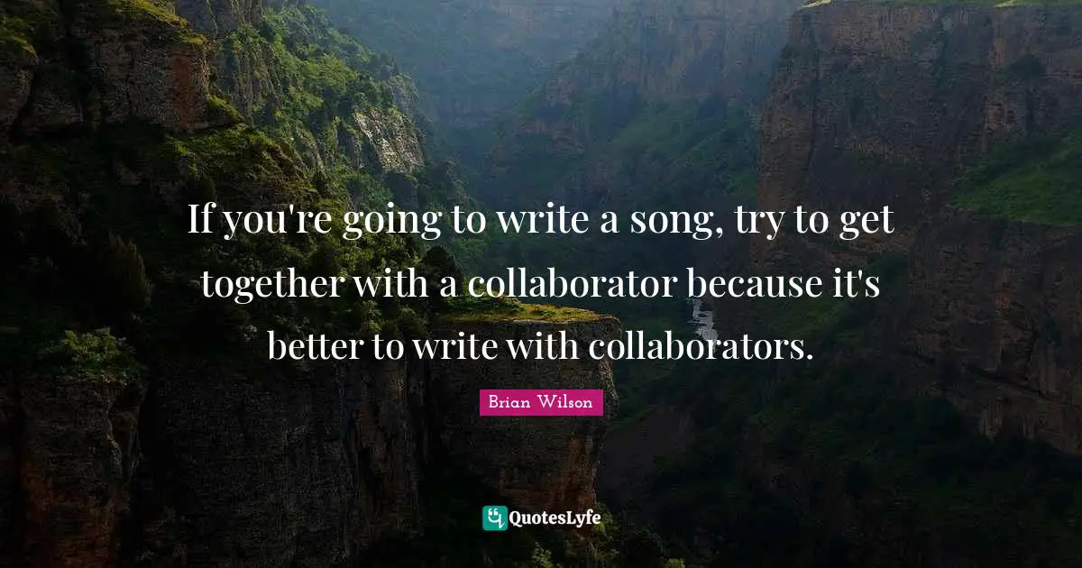 If you're going to write a song, try to get together with a collaborator because it's better to write with collaborators.