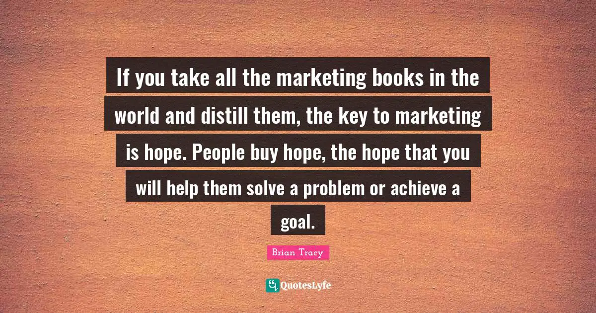 If you take all the marketing books in the world and distill them, the key to marketing is hope. People buy hope, the hope that you will help them solve a problem or achieve a goal.