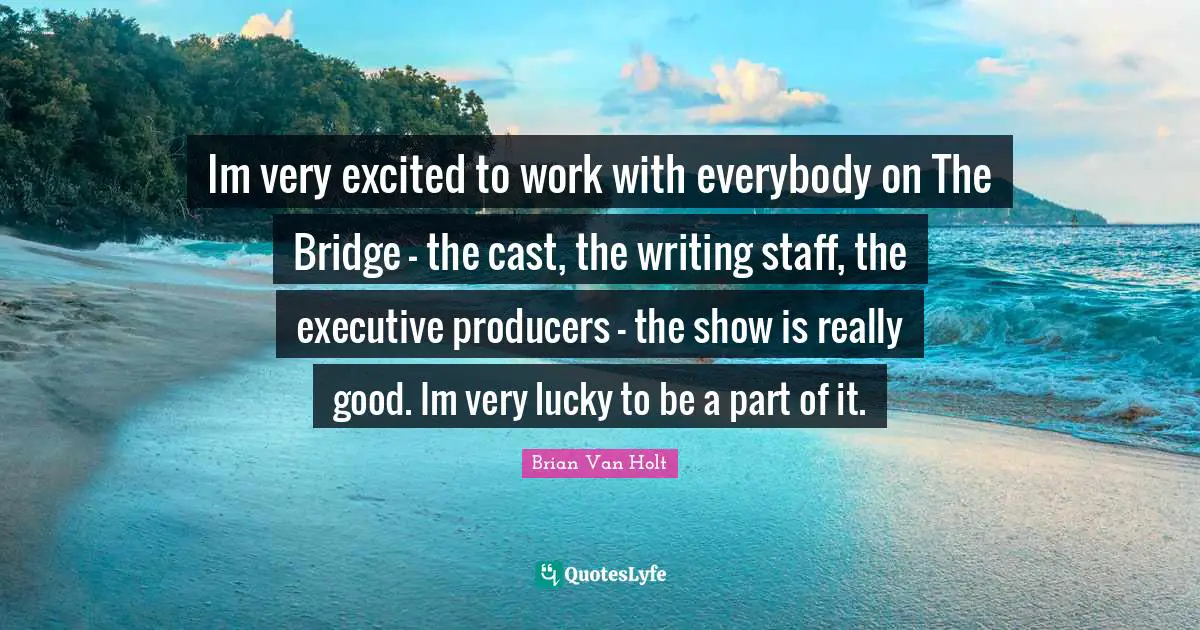 Im very excited to work with everybody on The Bridge - the cast, the writing staff, the executive producers - the show is really good. Im very lucky to be a part of it.