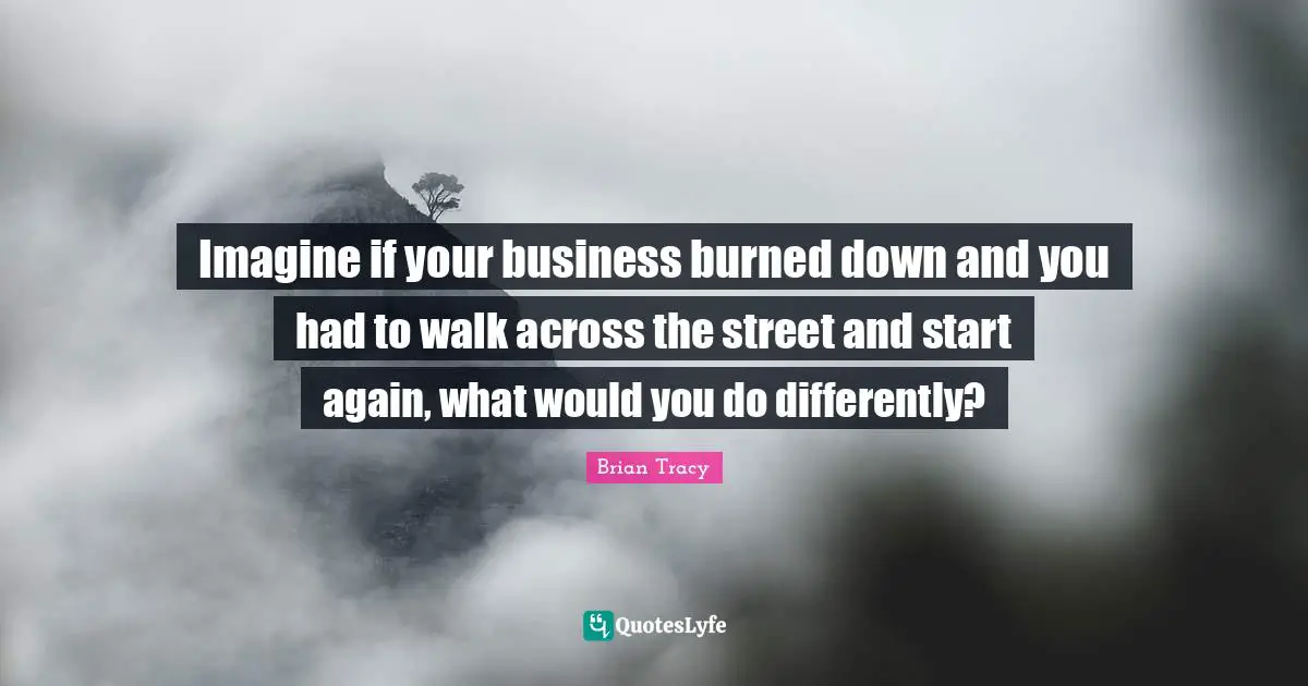 Imagine if your business burned down and you had to walk across the street and start again, what would you do differently?
