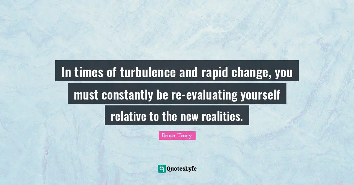 In times of turbulence and rapid change, you must constantly be re-evaluating yourself relative to the new realities.