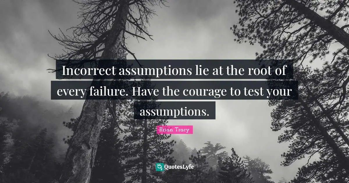Incorrect assumptions lie at the root of every failure. Have the courage to test your assumptions.