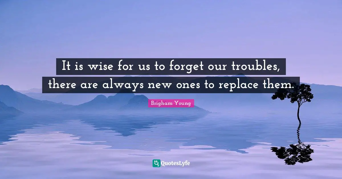 It is wise for us to forget our troubles, there are always new ones to replace them.