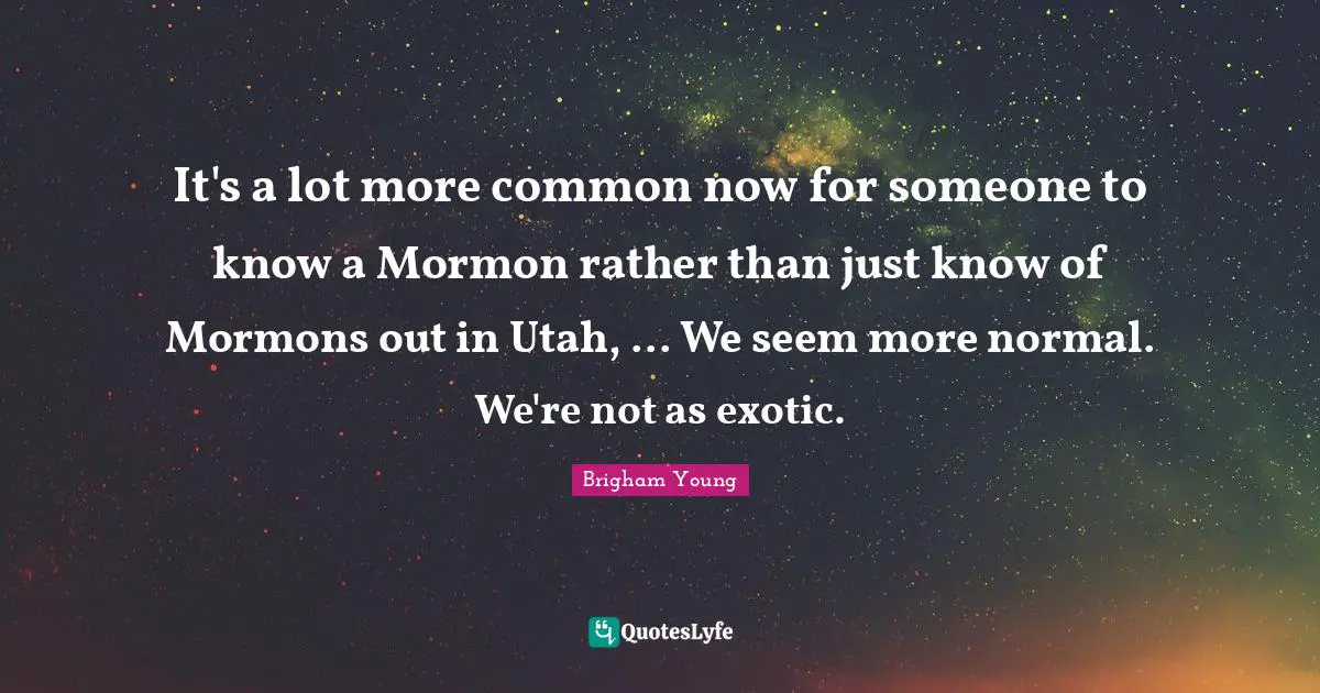 It's a lot more common now for someone to know a Mormon rather than just know of Mormons out in Utah, ... We seem more normal. We're not as exotic.