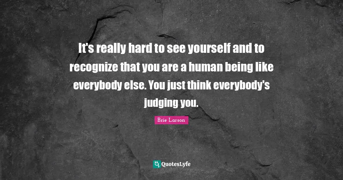 It's really hard to see yourself and to recognize that you are a human being like everybody else. You just think everybody's judging you.