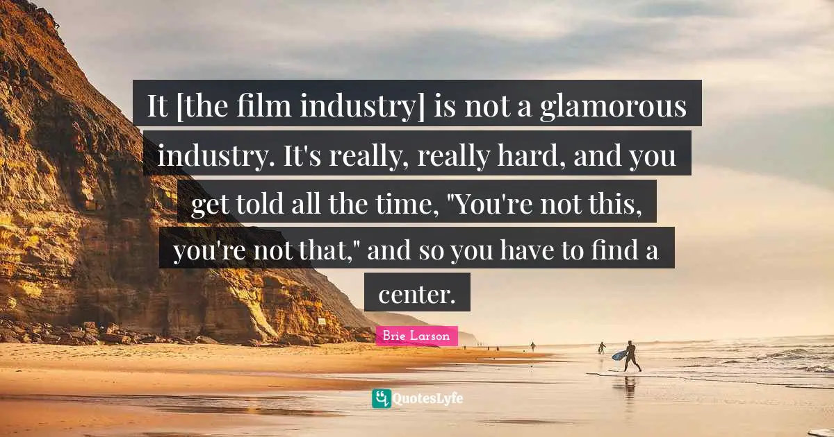 It [the film industry] is not a glamorous industry. It's really, really hard, and you get told all the time, "You're not this, you're not that," and so you have to find a center.