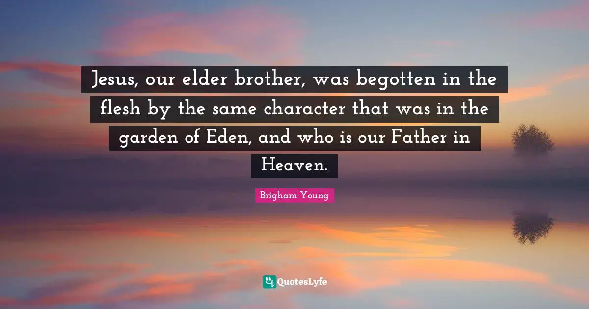 Jesus, our elder brother, was begotten in the flesh by the same character that was in the garden of Eden, and who is our Father in Heaven.