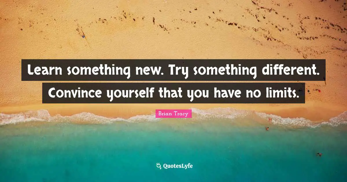 Learn something new. Try something different. Convince yourself that you have no limits.