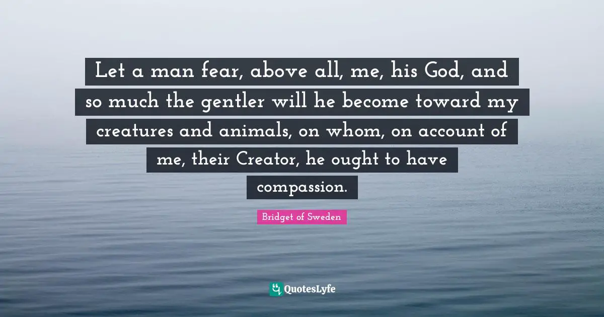 Let a man fear, above all, me, his God, and so much the gentler will he become toward my creatures and animals, on whom, on account of me, their Creator, he ought to have compassion.