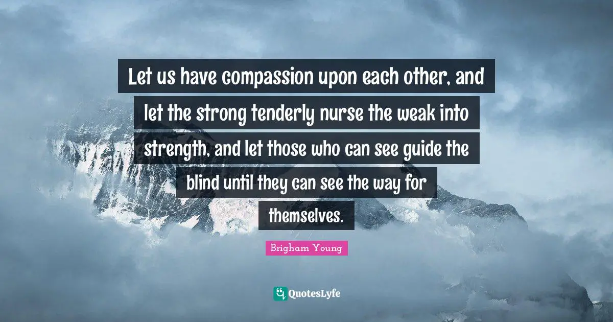 Let us have compassion upon each other, and let the strong tenderly nurse the weak into strength, and let those who can see guide the blind until they can see the way for themselves.