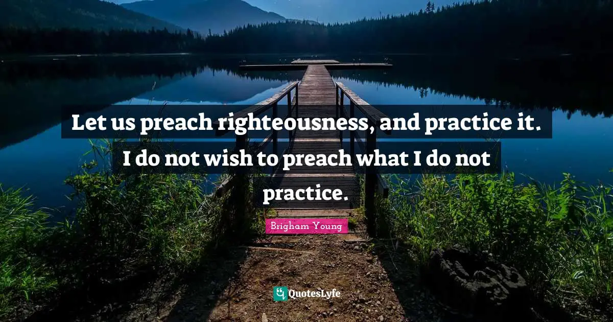 Let us preach righteousness, and practice it. I do not wish to preach what I do not practice.