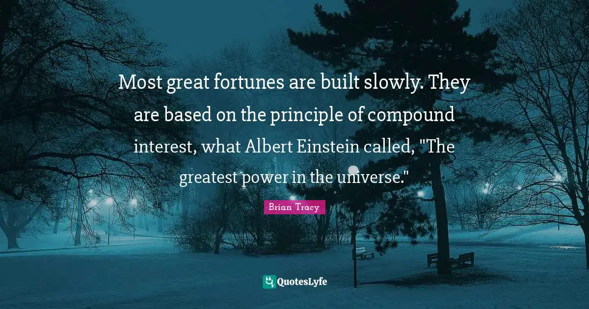 Most great fortunes are built slowly. They are based on the principle of compound interest, what Albert Einstein called, "The greatest power in the universe."
