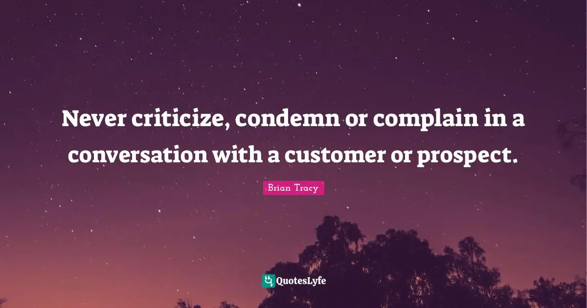 Never criticize, condemn or complain in a conversation with a customer or prospect.