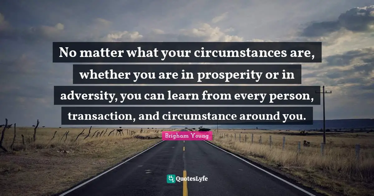 No matter what your circumstances are, whether you are in prosperity or in adversity, you can learn from every person, transaction, and circumstance around you.