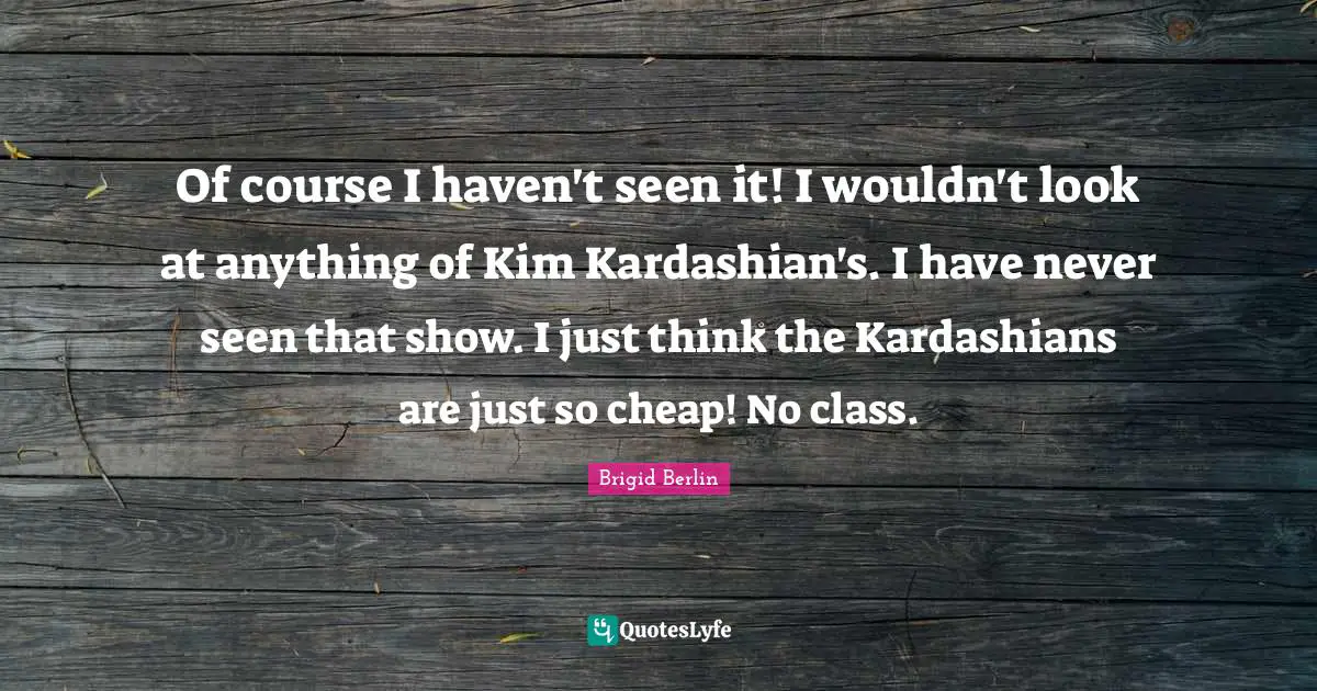 Of course I haven't seen it! I wouldn't look at anything of Kim Kardashian's. I have never seen that show. I just think the Kardashians are just so cheap! No class.