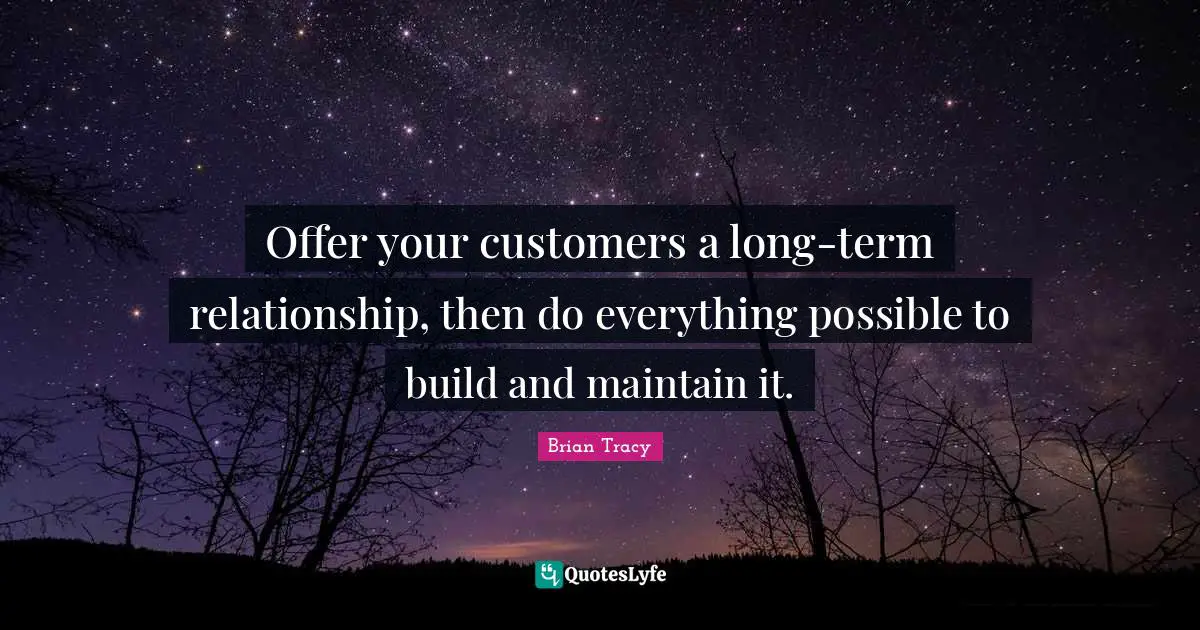 Offer your customers a long-term relationship, then do everything possible to build and maintain it.