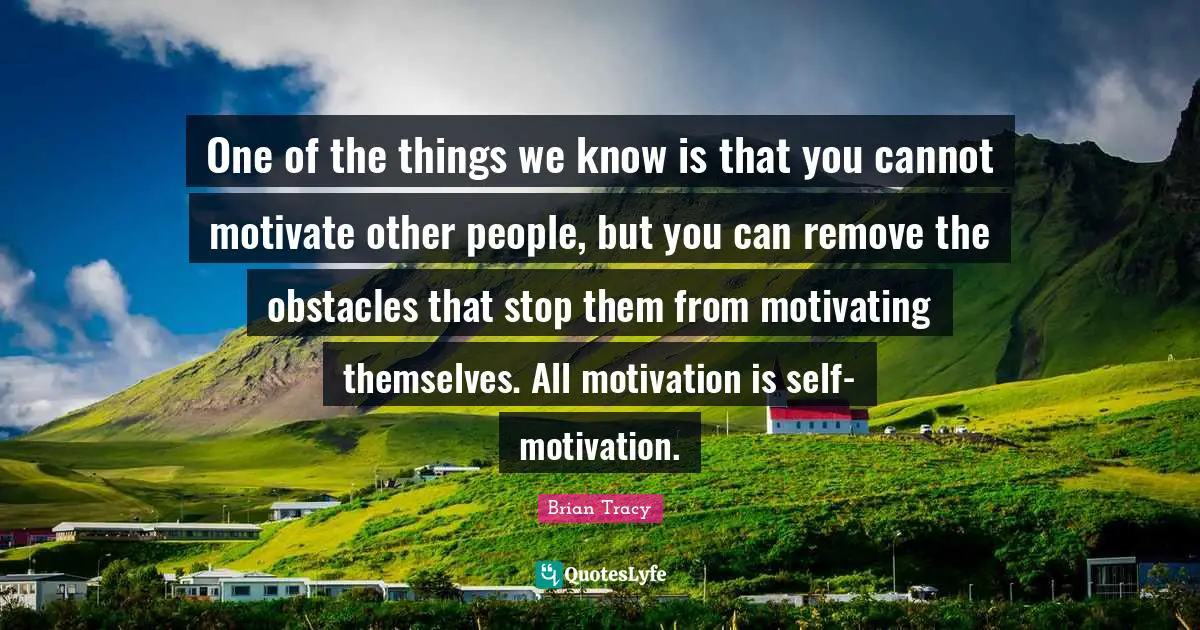One of the things we know is that you cannot motivate other people, but you can remove the obstacles that stop them from motivating themselves. All motivation is self-motivation.