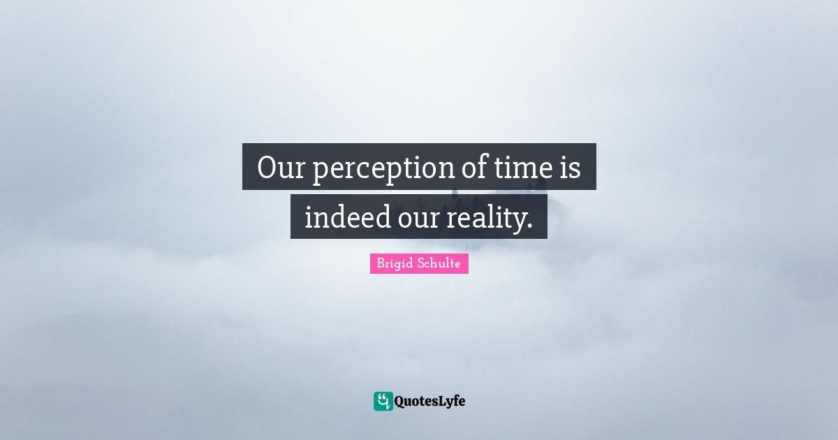 Our perception of time is indeed our reality.