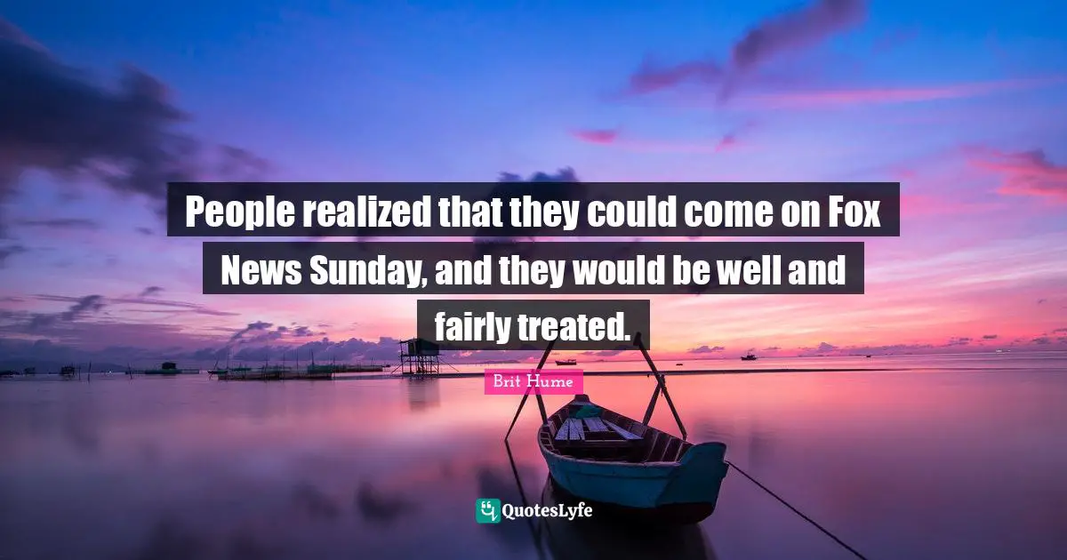 Brit Hume Quotes: "People realized that they could come on Fox News Sunday, and they would be well and fairly treated."
