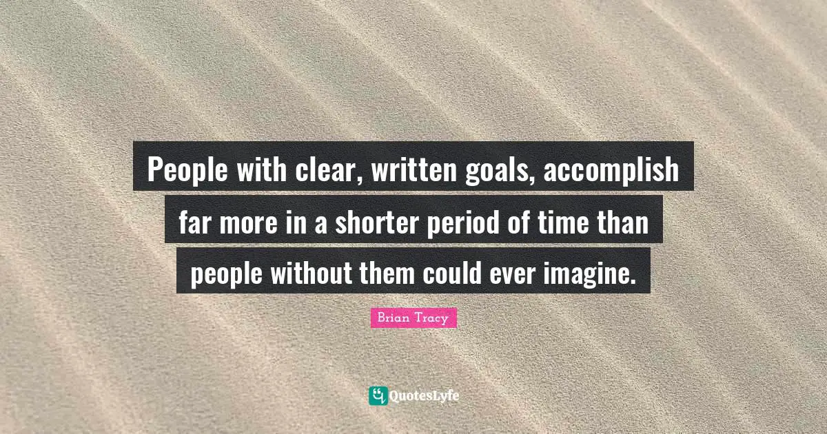 People with clear, written goals, accomplish far more in a shorter period of time than people without them could ever imagine.