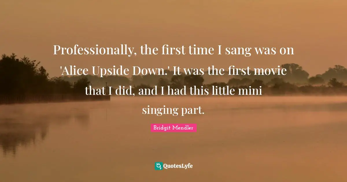 Professionally, the first time I sang was on 'Alice Upside Down.' It was the first movie that I did, and I had this little mini singing part.