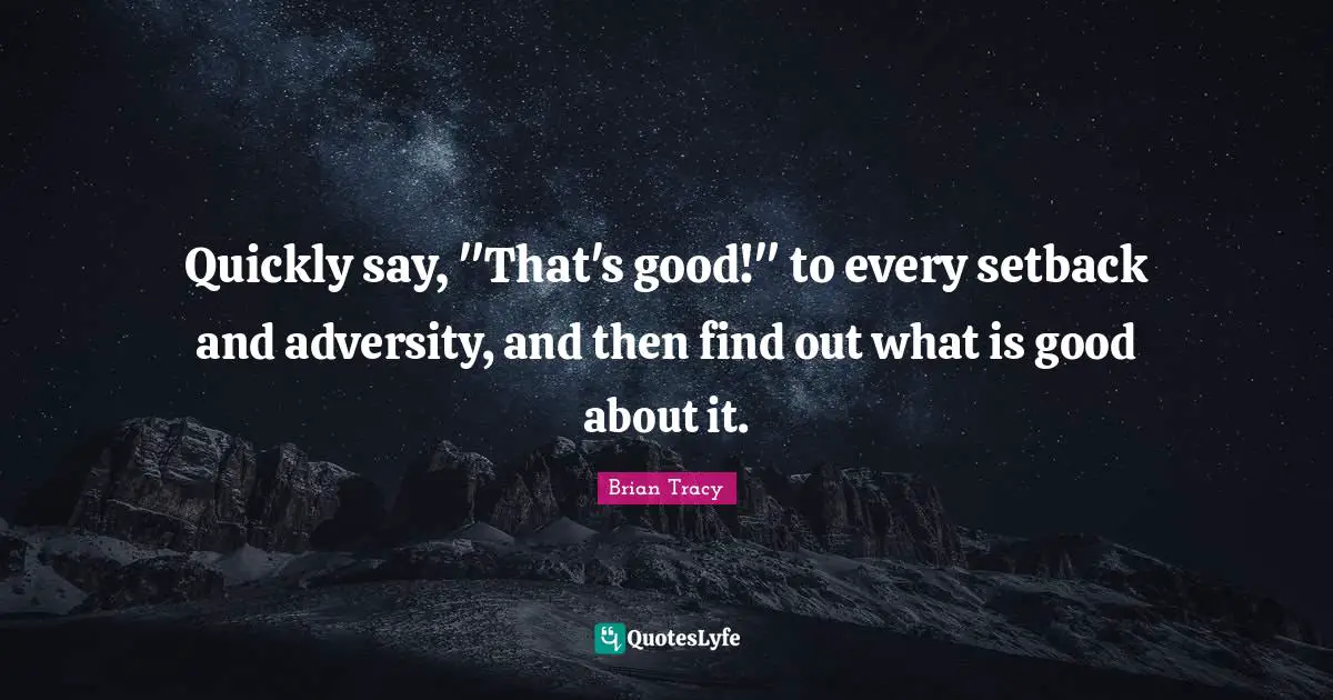 Quickly say, "That's good!" to every setback and adversity, and then find out what is good about it.
