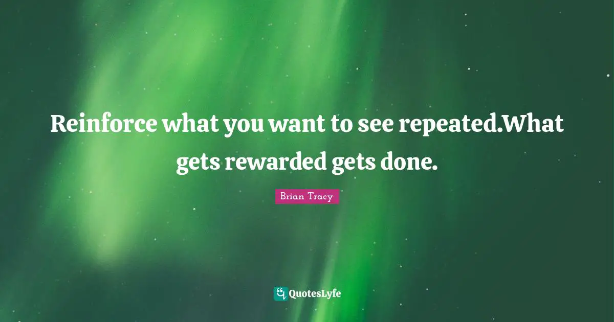 Reinforce what you want to see repeated.What gets rewarded gets done.