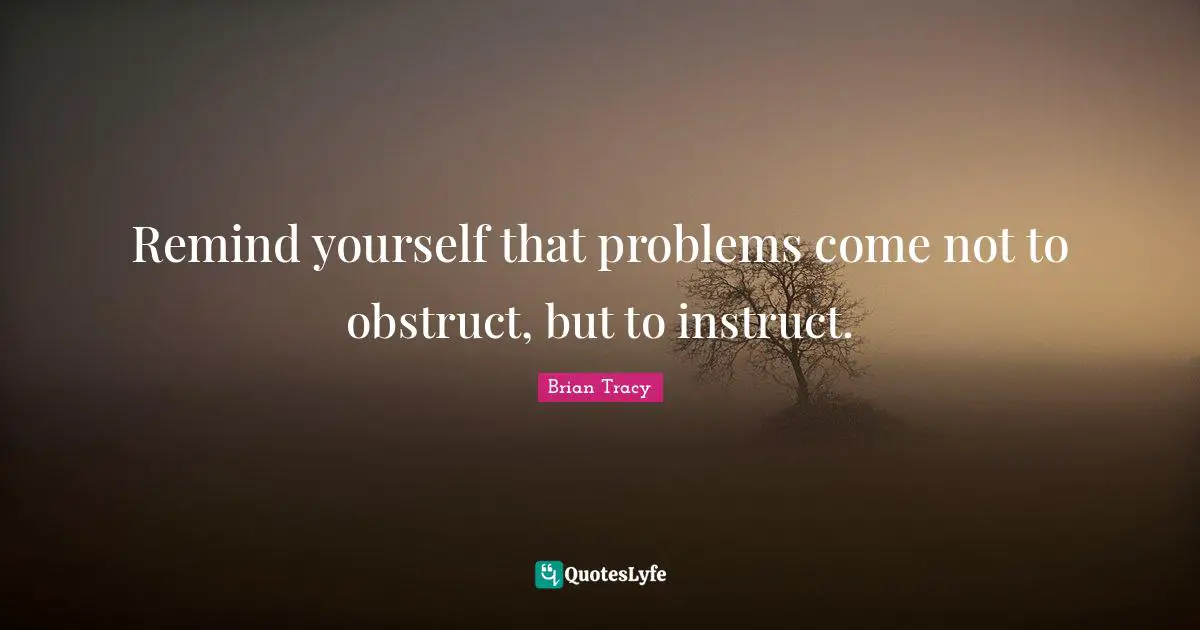 Remind yourself that problems come not to obstruct, but to instruct.