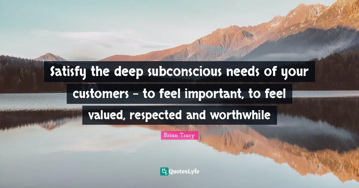 Satisfy the deep subconscious needs of your customers - to feel important, to feel valued, respected and worthwhile