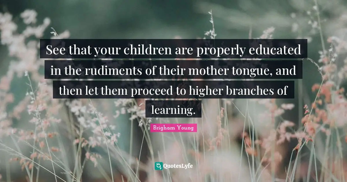 See that your children are properly educated in the rudiments of their mother tongue, and then let them proceed to higher branches of learning.