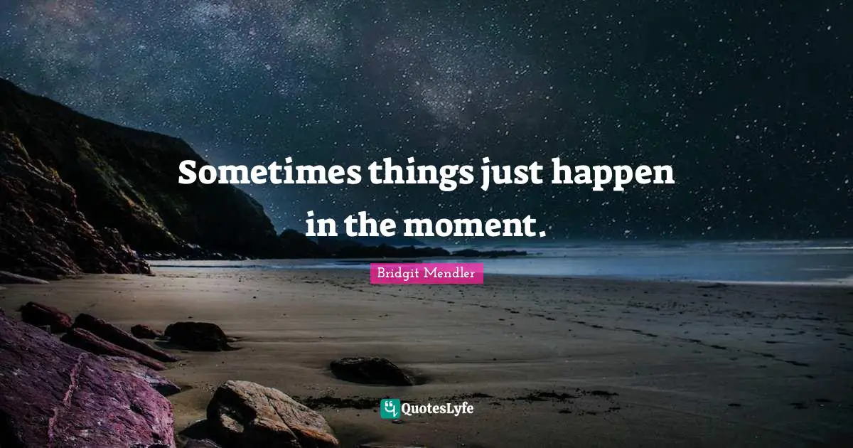 Sometimes things just happen in the moment.