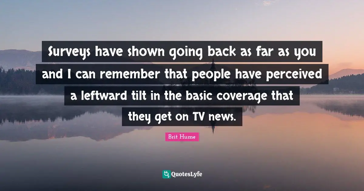 Brit Hume Quotes: "Surveys have shown going back as far as you and I can remember that people have perceived a leftward tilt in the basic coverage that they get on TV news."