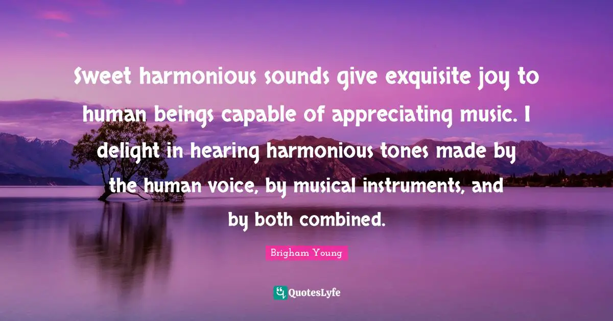 Sweet harmonious sounds give exquisite joy to human beings capable of appreciating music. I delight in hearing harmonious tones made by the human voice, by musical instruments, and by both combined.