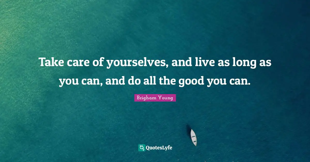 Take care of yourselves, and live as long as you can, and do all the good you can.