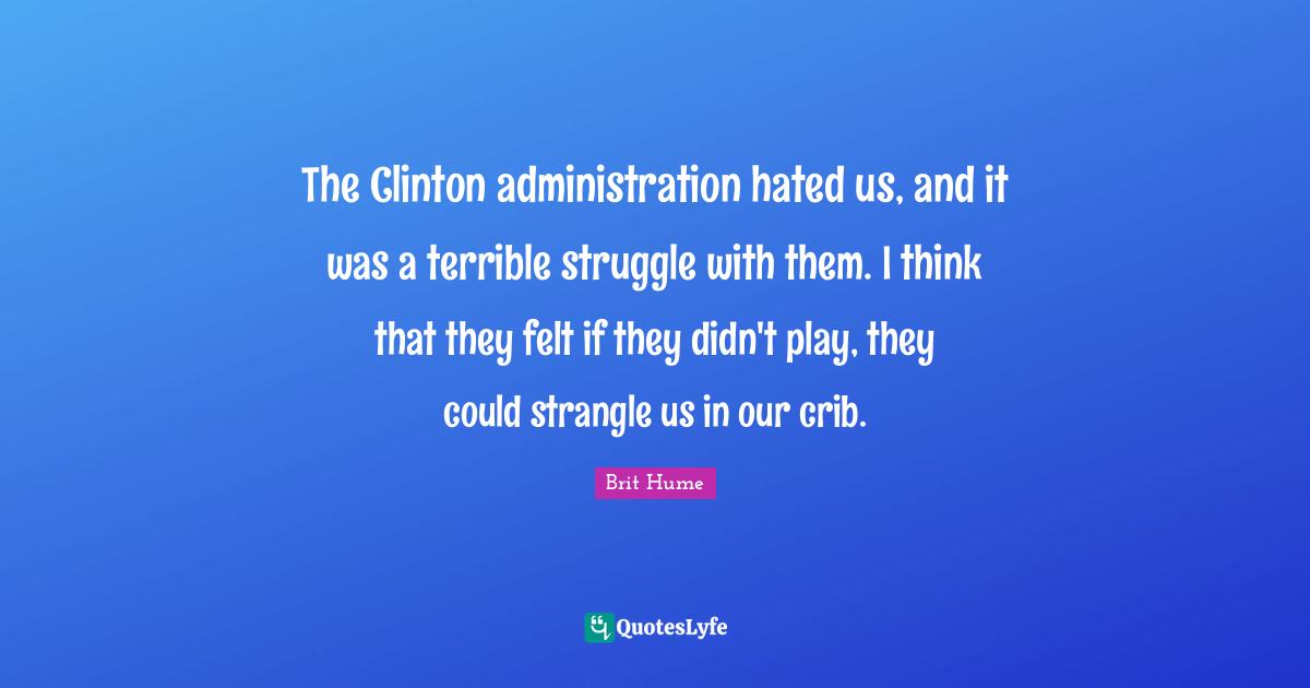 Brit Hume Quotes: "The Clinton administration hated us, and it was a terrible struggle with them. I think that they felt if they didn't play, they could strangle us in our crib."