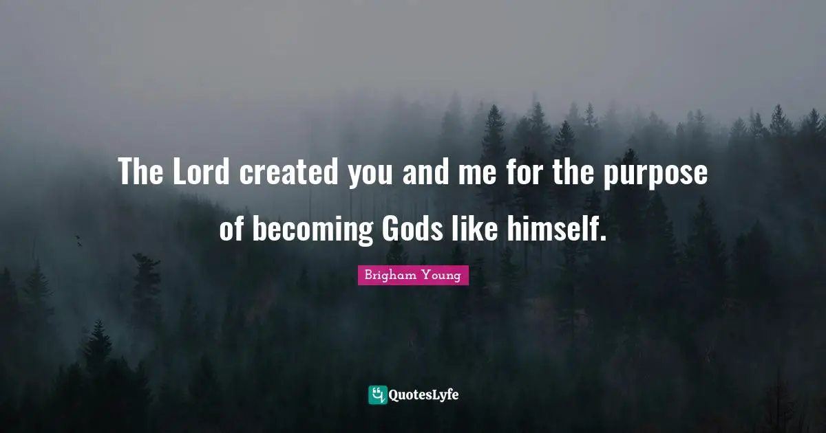 The Lord created you and me for the purpose of becoming Gods like himself.