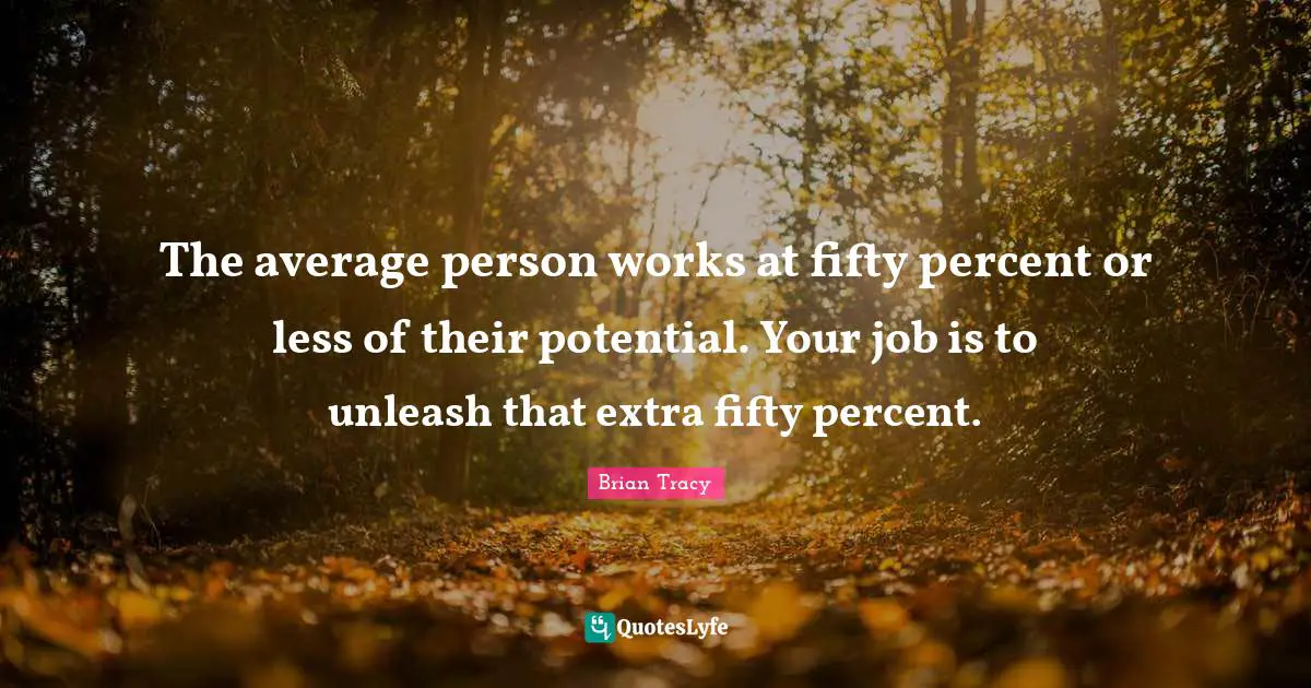The average person works at fifty percent or less of their potential. Your job is to unleash that extra fifty percent.