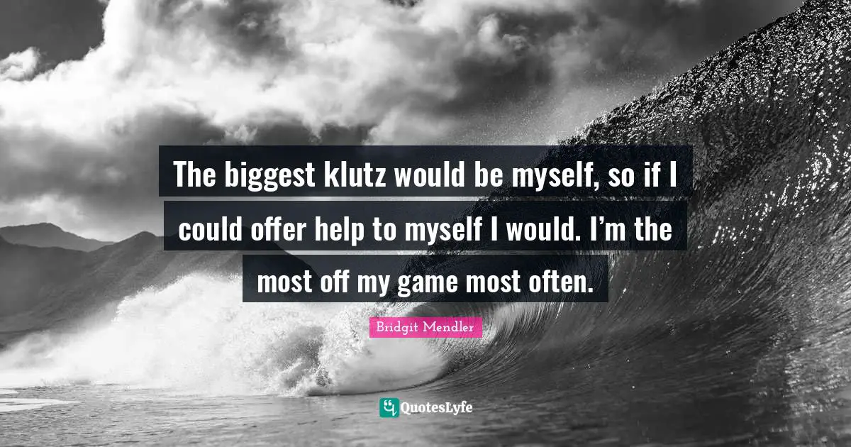 The biggest klutz would be myself, so if I could offer help to myself I would. I’m the most off my game most often.