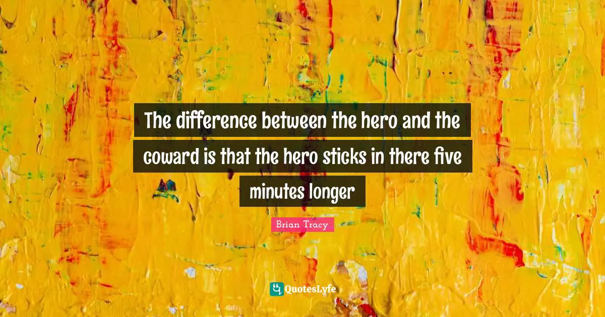 The difference between the hero and the coward is that the hero sticks in there five minutes longer