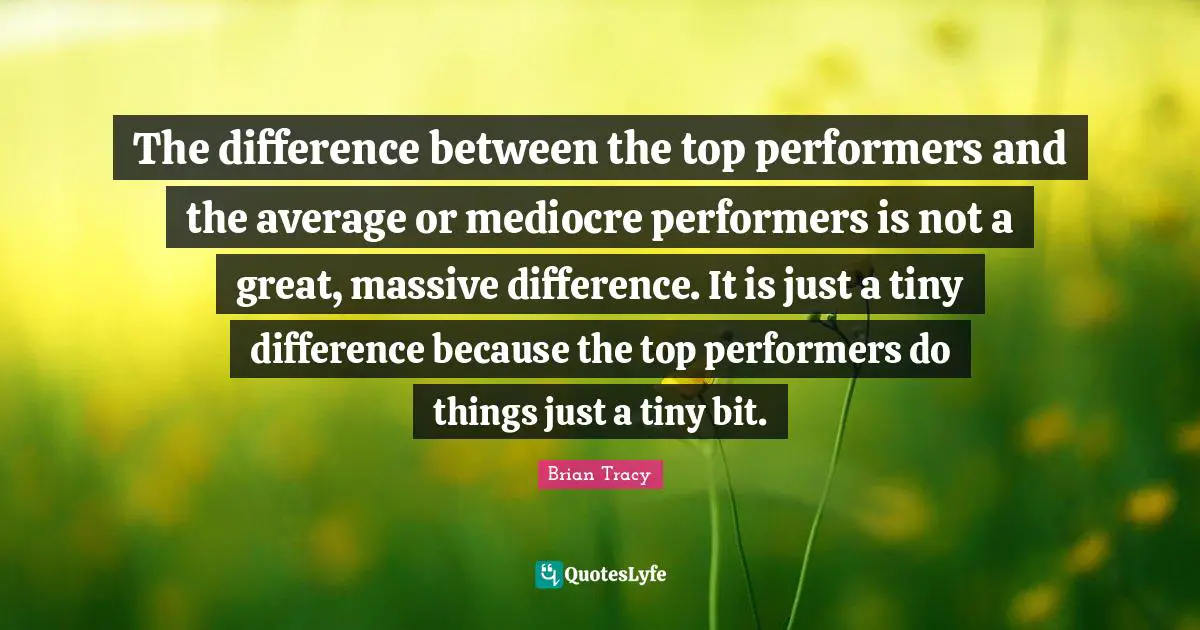 The difference between the top performers and the average or mediocre performers is not a great, massive difference. It is just a tiny difference because the top performers do things just a tiny bit.