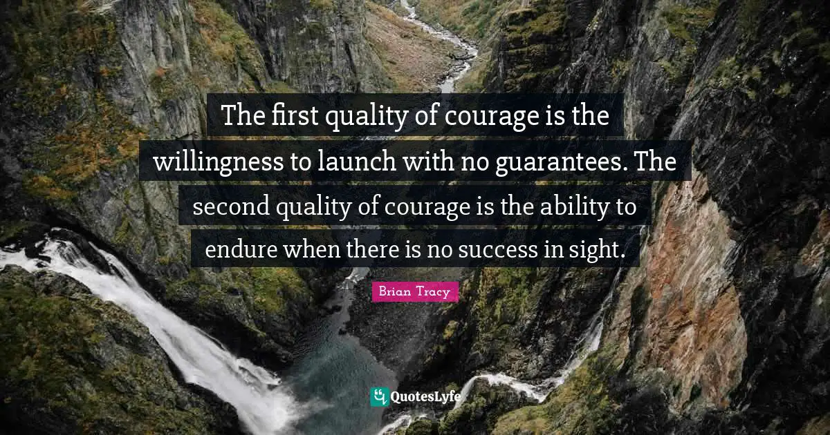 The first quality of courage is the willingness to launch with no guarantees. The second quality of courage is the ability to endure when there is no success in sight.