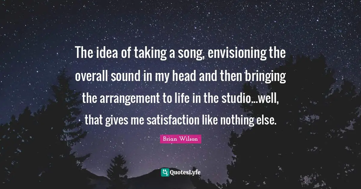 The idea of taking a song, envisioning the overall sound in my head and then bringing the arrangement to life in the studio...well, that gives me satisfaction like nothing else.