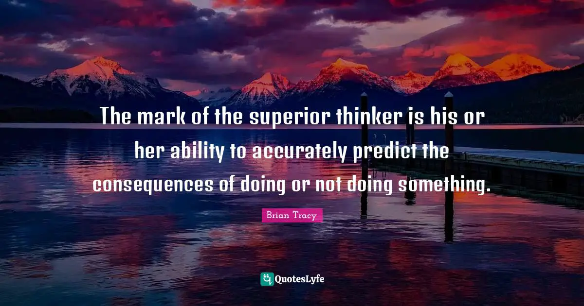 The mark of the superior thinker is his or her ability to accurately predict the consequences of doing or not doing something.