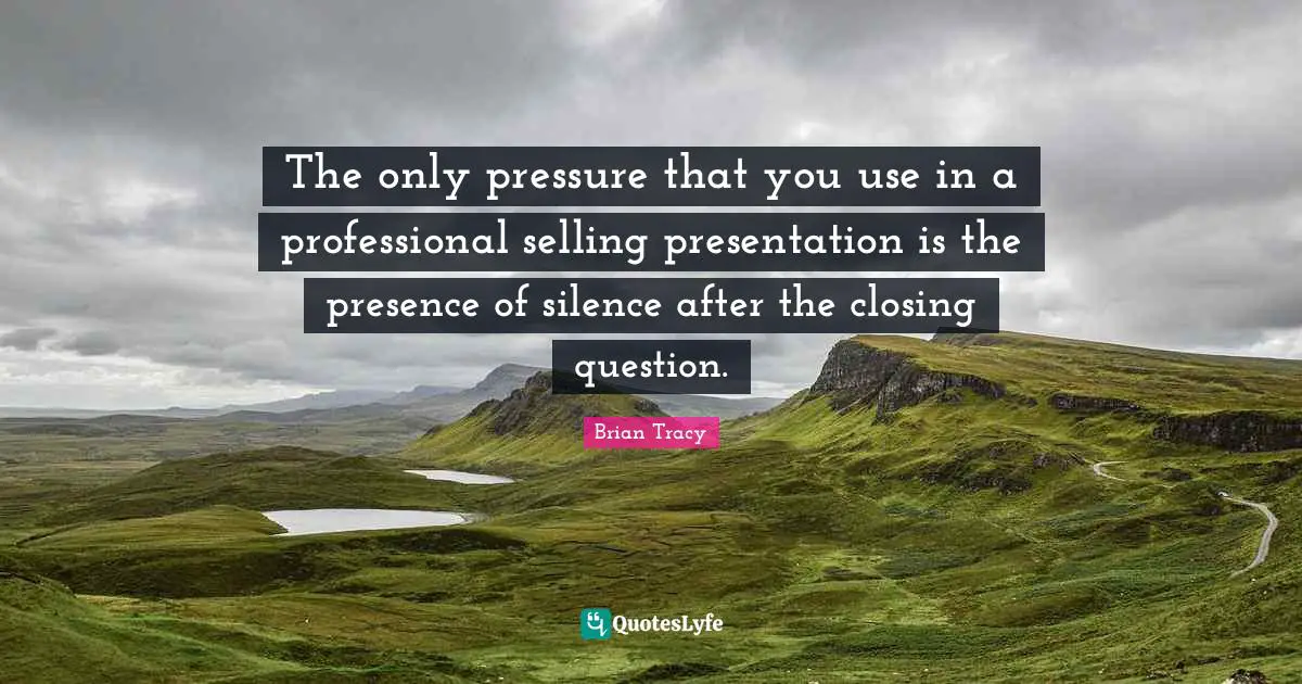 The only pressure that you use in a professional selling presentation is the presence of silence after the closing question.