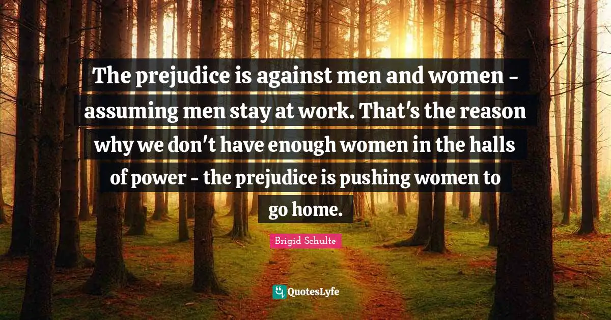 The prejudice is against men and women - assuming men stay at work. That's the reason why we don't have enough women in the halls of power - the prejudice is pushing women to go home.